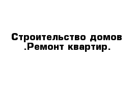 Строительство домов .Ремонт квартир.